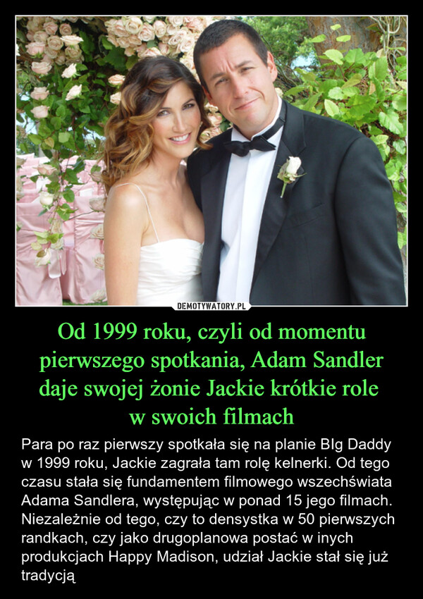 Od 1999 roku, czyli od momentu pierwszego spotkania, Adam Sandler daje swojej żonie Jackie krótkie role w swoich filmach – Para po raz pierwszy spotkała się na planie BIg Daddy w 1999 roku, Jackie zagrała tam rolę kelnerki. Od tego czasu stała się fundamentem filmowego wszechświata Adama Sandlera, występując w ponad 15 jego filmach.  Niezależnie od tego, czy to densystka w 50 pierwszych randkach, czy jako drugoplanowa postać w inych produkcjach Happy Madison, udział Jackie stał się już tradycją 