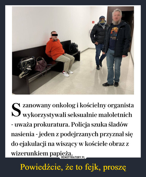 Powiedźcie, że to fejk, proszę –  NIA HAWADLA KATSzanowany onkolog i kościelny organistawykorzystywali seksualnie małoletnich- uważa prokuratura. Policja szuka śladównasienia - jeden z podejrzanych przyznał siędo ejakulacji na wiszący w kościele obraz zwizerunkiem papieża.