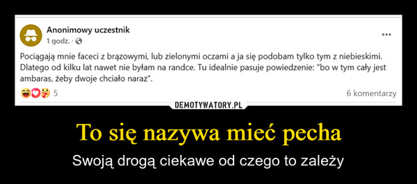 To się nazywa mieć pecha – Swoją drogą ciekawe od czego to zależy Anonimowy uczestnik1 godz..>Pociągają mnie faceci z brązowymi, lub zielonymi oczami a ja się podobam tylko tym z niebieskimi.Dlatego od kilku lat nawet nie byłam na randce. Tu idealnie pasuje powiedzenie: "bo w tym cały jestambaras, żeby dwoje chciało naraz".56 komentarzy