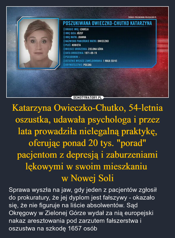 Katarzyna Owieczko-Chutko, 54-letnia oszustka, udawała psychologa i przez lata prowadziła nielegalną praktykę, oferując ponad 20 tys. "porad" pacjentom z depresją i zaburzeniami lękowymi w swoim mieszkaniu w Nowej Soli – Sprawa wyszła na jaw, gdy jeden z pacjentów zgłosił do prokuratury, że jej dyplom jest fałszywy - okazało się, że nie figuruje na liście absolwentów. Sąd Okręgowy w Zielonej Górze wydał za nią europejski nakaz aresztowania pod zarzutem fałszerstwa i oszustwa na szkodę 1657 osób ŹRÓDŁO: POSZUKIWANI POLICJA.GOV.PLPOSZUKIWANA OWIECZKO-CHUTKO KATARZYNADRUGIE IMIĘ: IZABELA| IMIĘ OJCA: JÓZEFIMIĘ MATKI: JOANNA| NAZWISKO PANIEŃSKIE MATKI: OWIECZKOPŁEĆ: KOBIETA| MIEJSCE URODZENIA: ZIELONA GÓRA| DATA URODZENIA: 1971-09-19PSEUDONIM: -OSTATNIE MIEJSCE ZAMELDOWANIA: 1 MAJA 5D/45OBYWATELSTWO: POLSKA