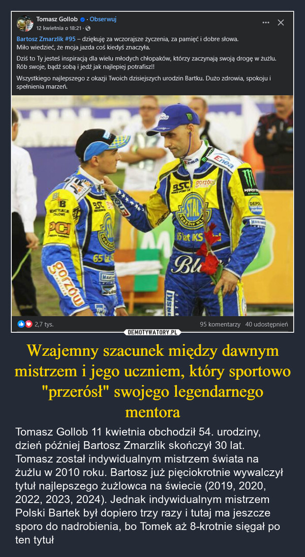 Wzajemny szacunek między dawnym mistrzem i jego uczniem, który sportowo "przerósł" swojego legendarnego mentora – Tomasz Gollob 11 kwietnia obchodził 54. urodziny, dzień później Bartosz Zmarzlik skończył 30 lat.Tomasz został indywidualnym mistrzem świata na żużlu w 2010 roku. Bartosz już pięciokrotnie wywalczył tytuł najlepszego żużlowca na świecie (2019, 2020, 2022, 2023, 2024). Jednak indywidualnym mistrzem Polski Bartek był dopiero trzy razy i tutaj ma jeszcze sporo do nadrobienia, bo Tomek aż 8-krotnie sięgał po ten tytuł Tomasz Gollob. Obserwuj12 kwietnia o 18:21.Bartosz Zmarzlik #95 - dziękuję za wczorajsze życzenia, za pamięć i dobre słowa.Miło wiedzieć, że moja jazda coś kiedyś znaczyła.Dziś to Ty jesteś inspiracją dla wielu młodych chłopaków, którzy zaczynają swoją drogę w żużlu.Rób swoje, bądź sobą i jedź jak najlepiej potrafisz!!Wszystkiego najlepszego z okazji Twoich dzisiejszych urodzin Bartku. Dużo zdrowia, spokoju ispełnienia marzeń.EneaBEDERACETALOWEPCgorzówBSC gorzouMOSTB.SC. BDEPOL65MSNCORZON65 lat IKSBlMAXIM2,7 tys.95 komentarzy 40 udostępnień