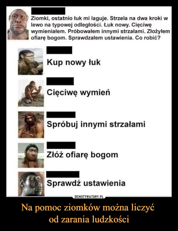 Na pomoc ziomków można liczyć od zarania ludzkości –  Ziomki, ostatnio łuk mi laguje. Strzela na dwa kroki wlewo na typowej odległości. Łuk nowy. Cięciwęwymieniałem. Próbowałem innymi strzałami. Złożyłemofiarę bogom. Sprawdzałem ustawienia. Co robić?Kup nowy łukCięciwę wymieńSpróbuj innymi strzałamiZłóż ofiarę bogomSprawdź ustawienia