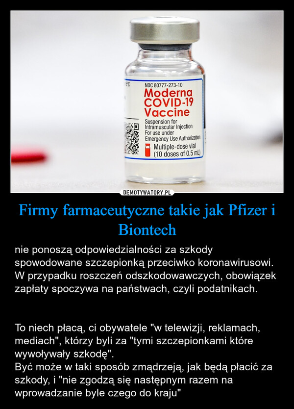 Firmy farmaceutyczne takie jak Pfizer i Biontech – nie ponoszą odpowiedzialności za szkody spowodowane szczepionką przeciwko koronawirusowi. W przypadku roszczeń odszkodowawczych, obowiązek zapłaty spoczywa na państwach, czyli podatnikach.To niech płacą, ci obywatele "w telewizji, reklamach, mediach", którzy byli za "tymi szczepionkami które wywoływały szkodę". Być może w taki sposób zmądrzeją, jak będą płacić za szkody, i "nie zgodzą się następnym razem na wprowadzanie byle czego do kraju" 5°CNDC 80777-273-10ModernaCOVID-19VaccineSuspension forIntramuscular InjectionFor use underEmergency Use AuthorizationMultiple-dose vial(10 doses of 0.5 mL)