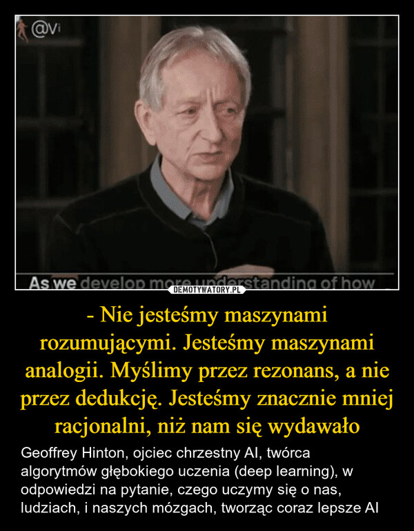 - Nie jesteśmy maszynami rozumującymi. Jesteśmy maszynami analogii. Myślimy przez rezonans, a nie przez dedukcję. Jesteśmy znacznie mniej racjonalni, niż nam się wydawało – Geoffrey Hinton, ojciec chrzestny AI, twórca algorytmów głębokiego uczenia (deep learning), w odpowiedzi na pytanie, czego uczymy się o nas, ludziach, i naszych mózgach, tworząc coraz lepsze AI r/singularity - 16 hr. agoNutInBobbyGeoffrey Hinton: 'Humans aren't reasoning machines. We'reanalogy machines, thinking by resonance, not logic.'Alvitrupo@vitrupoGeoffrey Hinton says the more we understand how Al and the brainactually work, the less human thinking looks like logic.We're not reasoning machines, he says. We're analogy machines. We thinkby resonance, not deduction."We're much less rational than we thought."@viAs we develop more understanding of how0:01/1:18 51.1K☐ 251Share