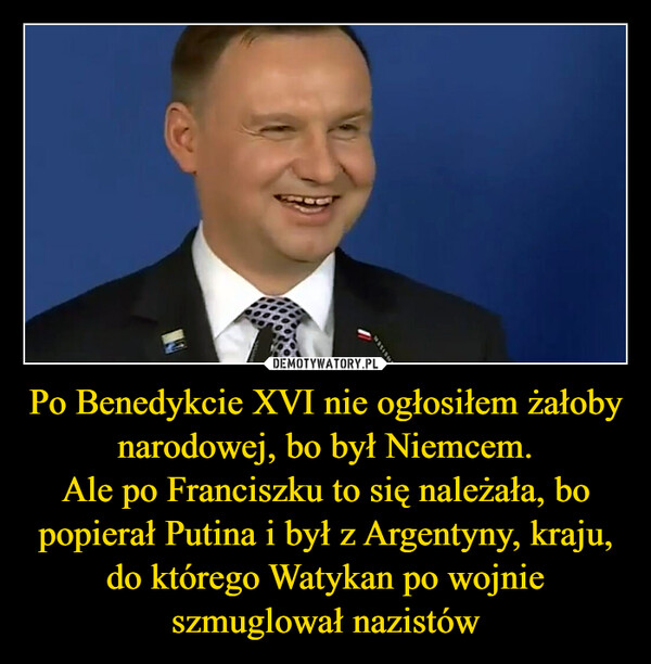 Po Benedykcie XVI nie ogłosiłem żałoby narodowej, bo był Niemcem.Ale po Franciszku to się należała, bo popierał Putina i był z Argentyny, kraju, do którego Watykan po wojnie szmuglował nazistów –  