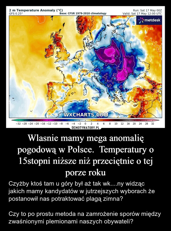 Wlasnie mamy mega anomalię pogodową w Polsce.  Temperatury o 15stopni niższe niż przeciętnie o tej porze roku – Czyżby ktoś tam u góry był aż tak wk....ny widząc jakich mamy kandydatów w jutrzejszych wyborach że postanowił nas potraktować plagą zimna?Czy to po prostu metoda na zamrożenie sporów między zwaśnionymi plemionami naszych obywateli? 2 m Temperature Anomaly (°C)GFS 0.25°Base: CFSR 1979-2010 climatology12ооRun: Sat 17 May 00ZValid: Sat 17 May 12:00 UTC*metdeskWXCHARTS.COM-32-28-24-20 -16 -12 -10 -8 -6 -4 -202468 10 12 16 20 2428 32